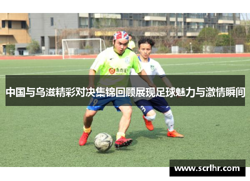 中国与乌滋精彩对决集锦回顾展现足球魅力与激情瞬间
