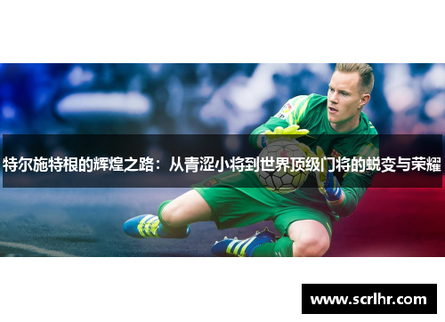 特尔施特根的辉煌之路：从青涩小将到世界顶级门将的蜕变与荣耀