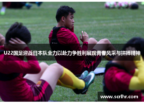 U22国足迎战日本队全力以赴力争胜利展现青春风采与拼搏精神