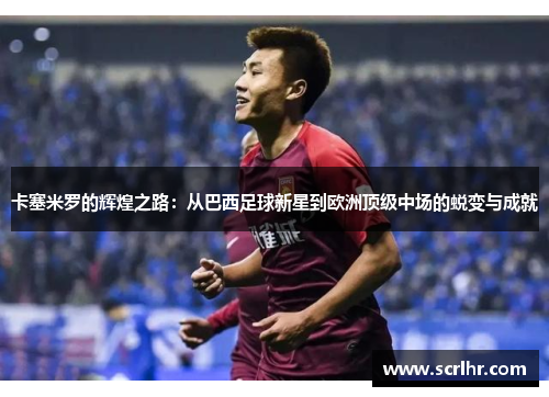 卡塞米罗的辉煌之路：从巴西足球新星到欧洲顶级中场的蜕变与成就