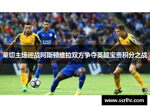 莱切主场迎战阿斯顿维拉双方争夺英超宝贵积分之战