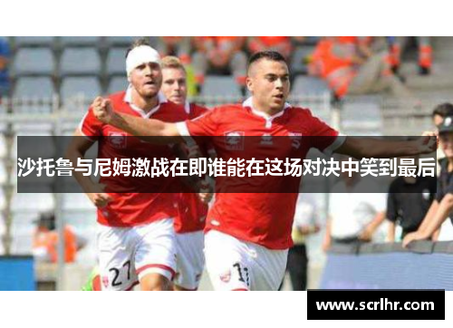 沙托鲁与尼姆激战在即谁能在这场对决中笑到最后